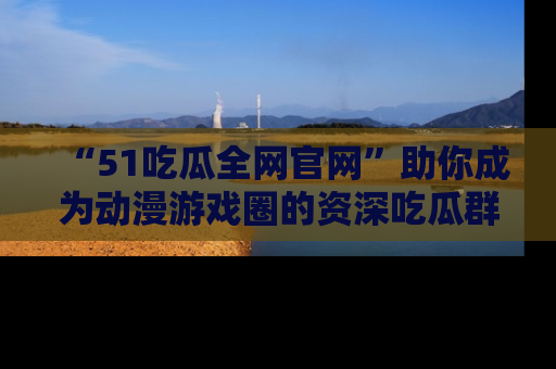 “51吃瓜全网官网”助你成为动漫游戏圈的资深吃瓜群众！