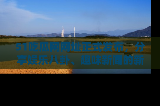 51吃瓜网网址正式发布，分享娱乐八卦、趣味新闻的新平台