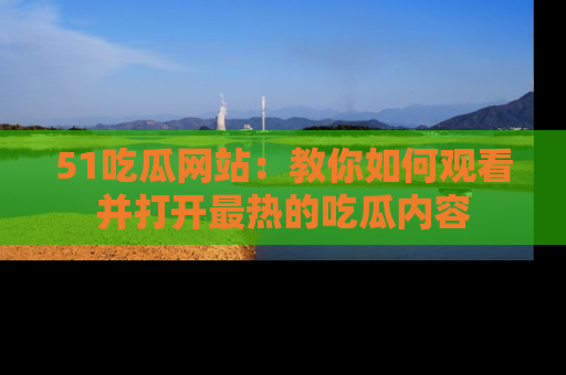 51吃瓜网站：教你如何观看并打开最热的吃瓜内容