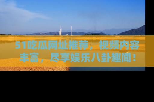51吃瓜网址推荐,视频内容丰富,尽享娱乐八卦趣闻!