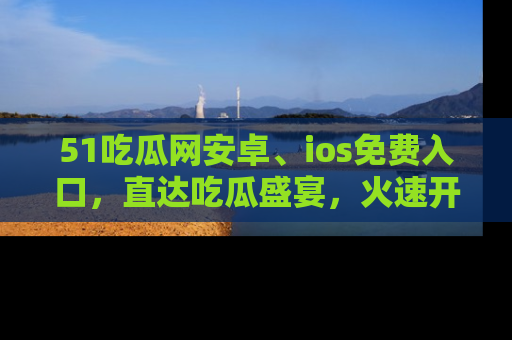 51吃瓜网安卓、ios免费入口，直达吃瓜盛宴，火速开启线上体验！