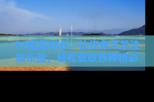 51吃瓜中心,让你永久关注娱乐圈,轻松获取各种精彩的吃瓜信息!