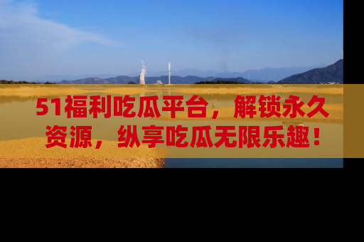 51福利吃瓜平台，解锁永久资源，纵享吃瓜无限乐趣！