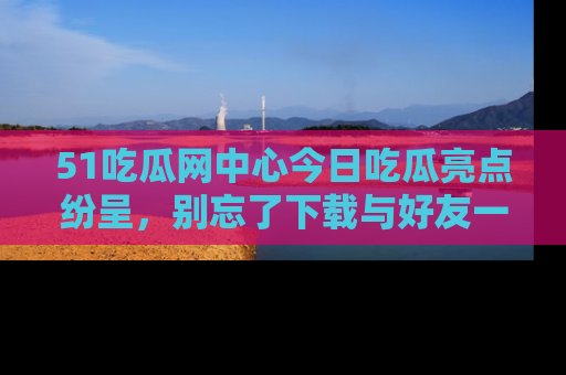 51吃瓜网中心今日吃瓜亮点纷呈,别忘了下载与好友一同分享!