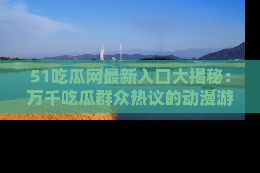 51吃瓜网最新入口大揭秘：万千吃瓜群众热议的动漫游戏事件