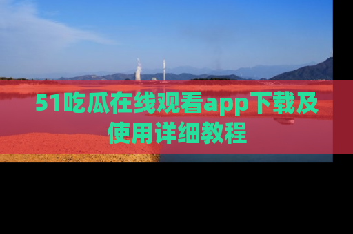 51吃瓜在线观看app下载及使用详细教程