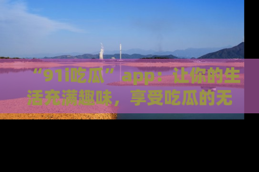 “91i吃瓜”app：让你的生活充满趣味，享受吃瓜的无限乐趣！