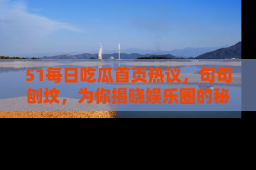 51每日吃瓜首页热议，句句刨坟，为你揭晓娱乐圈的秘密！