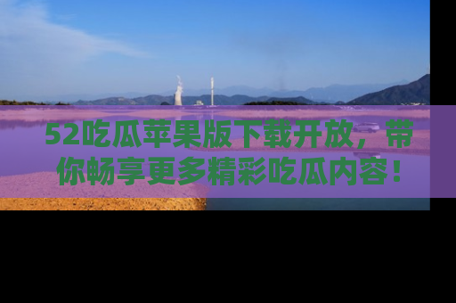 52吃瓜苹果版下载开放，带你畅享更多精彩吃瓜内容！