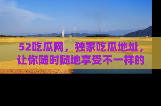 52吃瓜网,独家吃瓜地址,让你随时随地享受不一样的观看体验!