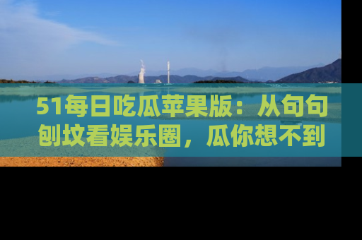 51每日吃瓜苹果版：从句句刨坟看娱乐圈，瓜你想不到的精彩纷呈！