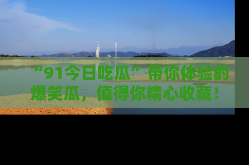 “91今日吃瓜”带你体验的爆笑瓜，值得你精心收藏！
