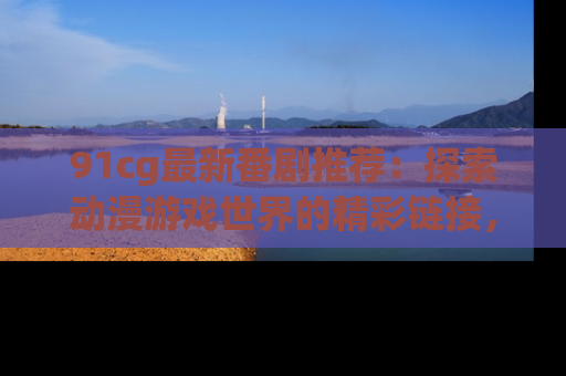 91cg最新番剧推荐：探索动漫游戏世界的精彩链接，尽在此处！