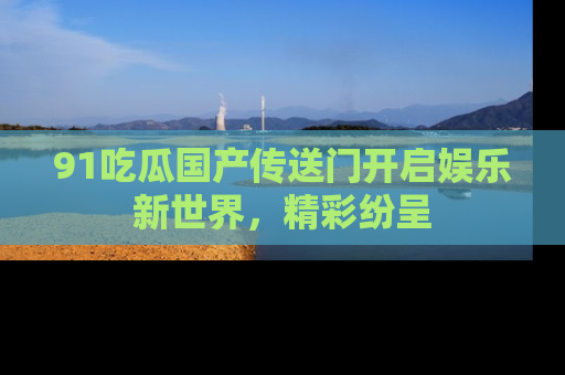 91吃瓜国产传送门开启娱乐新世界，精彩纷呈