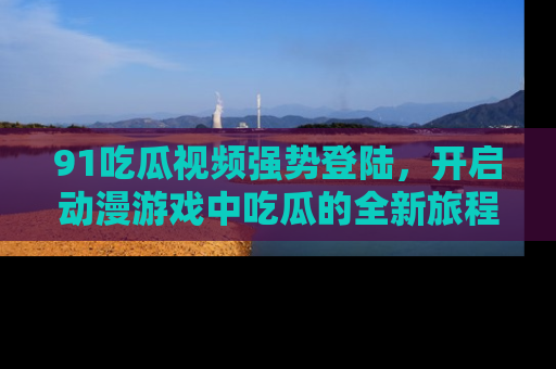 91吃瓜视频强势登陆，开启动漫游戏中吃瓜的全新旅程！