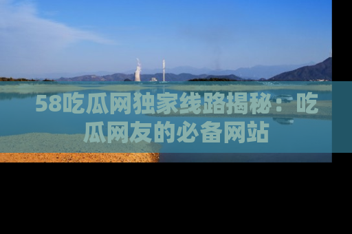 58吃瓜网独家线路揭秘:吃瓜网友的必备网站