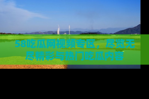 58吃瓜网视频专区,尽览无尽精彩与热门吃瓜内容