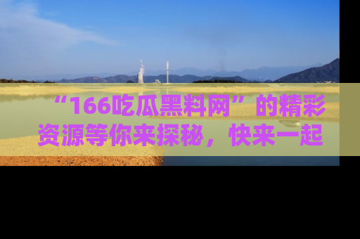 “166吃瓜黑料网”的精彩资源等你来探秘，快来一起吃瓜吧！