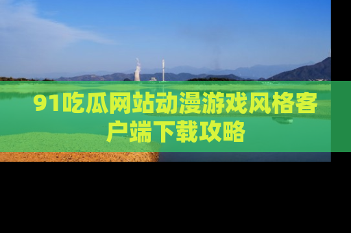 91吃瓜网站动漫游戏风格客户端下载攻略