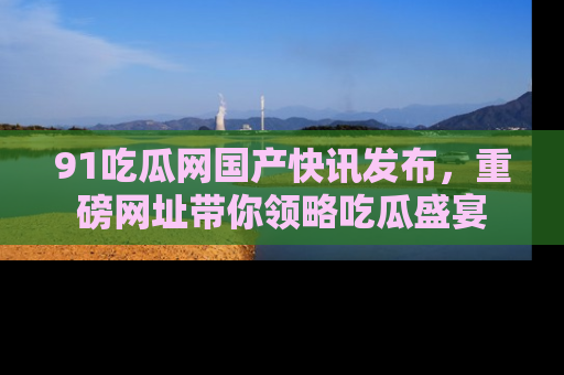 91吃瓜网国产快讯发布，重磅网址带你领略吃瓜盛宴