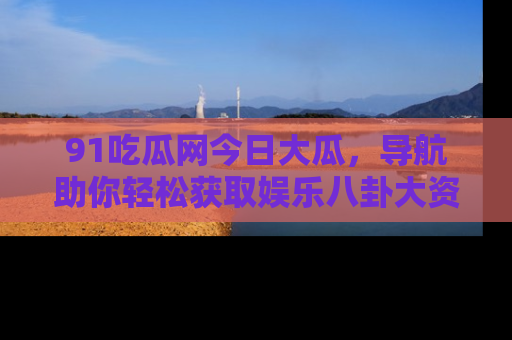 91吃瓜网今日大瓜，导航助你轻松获取娱乐八卦大资讯