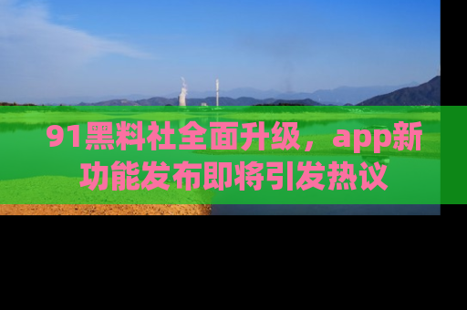 91黑料社全面升级,app新功能发布即将引发热议