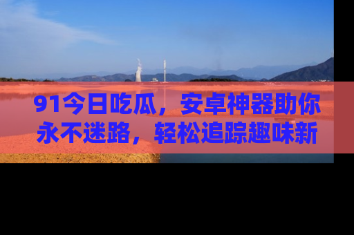 91今日吃瓜,安卓神器助你永不迷路,轻松追踪趣味新闻!