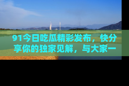 91今日吃瓜精彩发布,快分享你的独家见解,与大家一起讨论吧!