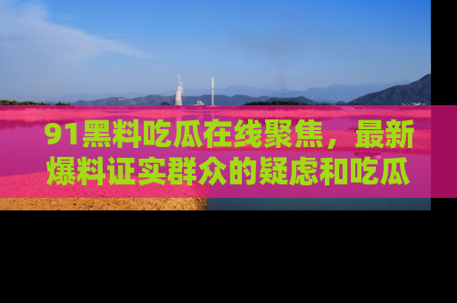91黑料吃瓜在线聚焦,最新爆料证实群众的疑虑和吃瓜乐趣!