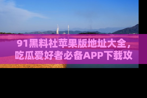 91黑料社苹果版地址大全,吃瓜爱好者必备APP下载攻略