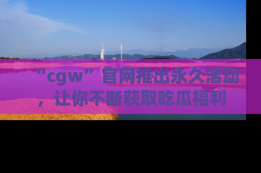 “cgw”官网推出永久活动，让你不断获取吃瓜福利