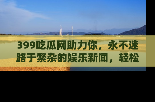 399吃瓜网助力你,永不迷路于繁杂的娱乐新闻,轻松追踪热点!