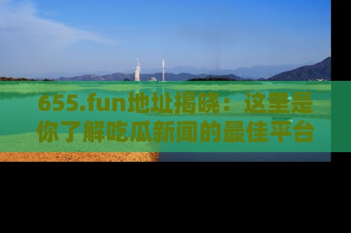 655.fun地址揭晓:这里是你了解吃瓜新闻的最佳平台,快来探索吧!