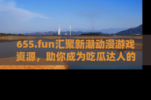 655.fun汇聚新潮动漫游戏资源,助你成为吃瓜达人的必备平台!