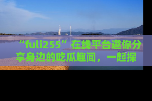 “fuli255”在线平台邀你分享身边的吃瓜趣闻，一起探索生活的小秘密！