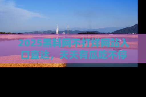 2025黑料网不打烊网站入口直达,天天有瓜吃不停