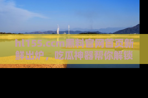 hl155.ccm黑料官网首页新鲜出炉,吃瓜神器帮你解锁那些鲜为人知的内幕!