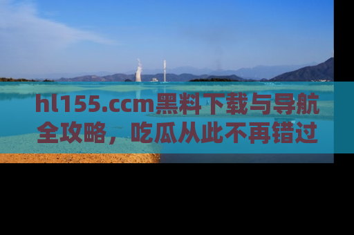 hl155.ccm黑料下载与导航全攻略,吃瓜从此不再错过任何热点