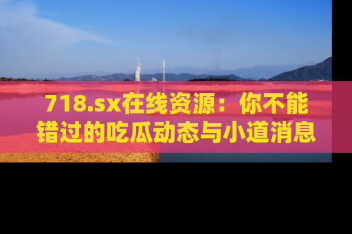 718.sx在线资源:你不能错过的吃瓜动态与小道消息