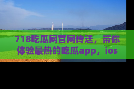 718吃瓜网官网传送,带你体验最热的吃瓜app,ios用户必备哦!