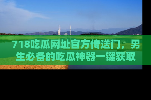 718吃瓜网址官方传送门,男生必备的吃瓜神器一键获取!