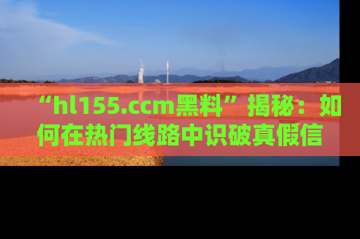 “hl155.ccm黑料”揭秘：如何在热门线路中识破真假信息