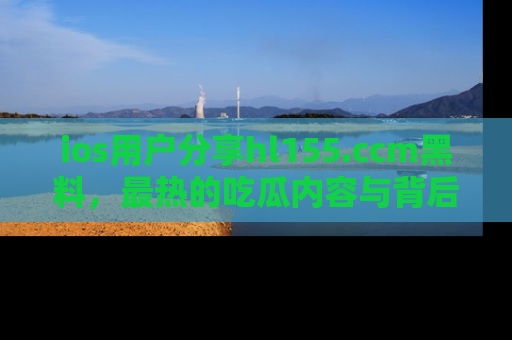 ios用户分享hl155.ccm黑料,最热的吃瓜内容与背后的真实事件!