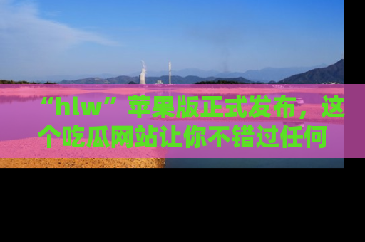 “hlw”苹果版正式发布，这个吃瓜网站让你不错过任何热议话题！