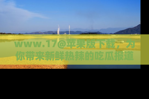 www.17@苹果版下载，为你带来新鲜热辣的吃瓜报道，尽情享受！