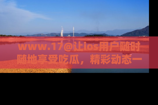 www.17@让ios用户随时随地享受吃瓜,精彩动态一手掌握