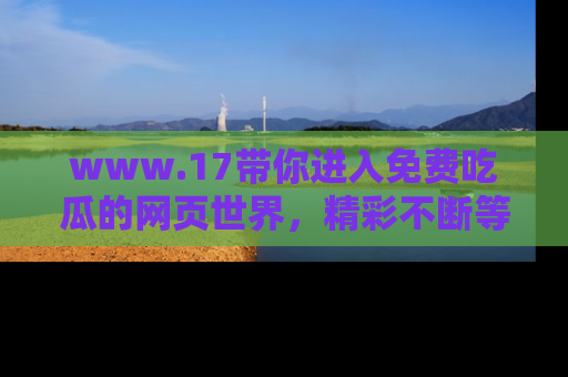 www.17带你进入免费吃瓜的网页世界,精彩不断等着你!