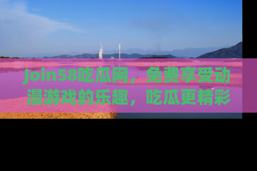 Join58吃瓜网,免费享受动漫游戏的乐趣,吃瓜更精彩!