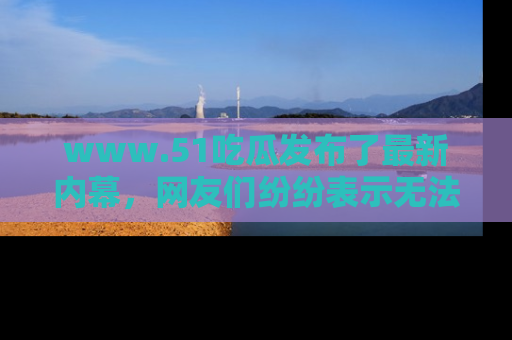 www.51吃瓜发布了最新内幕，网友们纷纷表示无法接受！