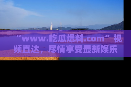“www.吃瓜爆料.com”视频直达，尽情享受最新娱乐圈的吃瓜盛宴！